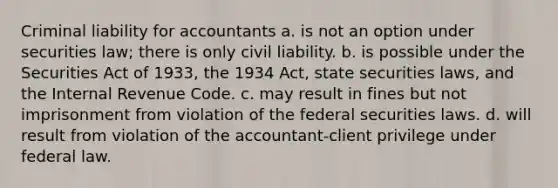 Criminal liability for accountants a. is not an option under securities law; there is only civil liability. b. is possible under the Securities Act of 1933, the 1934 Act, state securities laws, and the Internal Revenue Code. c. may result in fines but not imprisonment from violation of the federal securities laws. d. will result from violation of the accountant-client privilege under federal law.