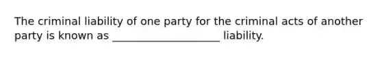 The criminal liability of one party for the criminal acts of another party is known as ____________________ liability.