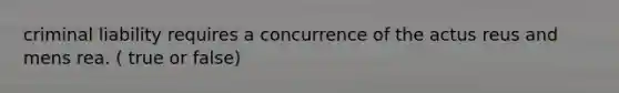 criminal liability requires a concurrence of the actus reus and mens rea. ( true or false)