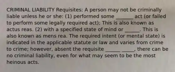 CRIMINAL LIABILITY Requisites: A person may not be criminally liable unless he or she: (1) performed some _______ act (or failed to perform some legally required act); This is also known as actus reas. (2) with a specified state of mind or ______. This is also known as mens rea. The required intent (or mental state) is indicated in the applicable statute or law and varies from crime to crime; however, absent the requisite ______ _____, there can be no criminal liability, even for what may seem to be the most heinous acts.