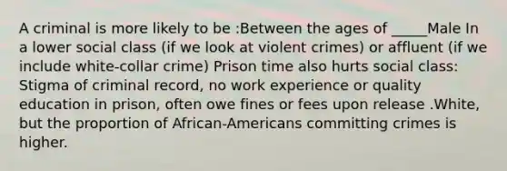 A criminal is more likely to be :Between the ages of _____Male In a lower social class (if we look at violent crimes) or affluent (if we include white-collar crime) Prison time also hurts social class: Stigma of criminal record, no work experience or quality education in prison, often owe fines or fees upon release .White, but the proportion of African-Americans committing crimes is higher.