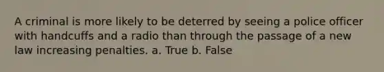 A criminal is more likely to be deterred by seeing a police officer with handcuffs and a radio than through the passage of a new law increasing penalties. a. True b. False