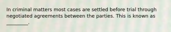 In criminal matters most cases are settled before trial through negotiated agreements between the parties. This is known as _________.