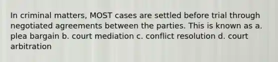 In criminal matters, MOST cases are settled before trial through negotiated agreements between the parties. This is known as a. plea bargain b. court mediation c. conflict resolution d. court arbitration