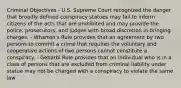 Criminal Objectives - U.S. Supreme Court recognized the danger that broadly defined conspiracy statues may fail to inform citizens of the acts that are prohibited and may provide the police, prosecutors, and judges with broad discretion in bringing charges. - Wharton's Rule provides that an agreement by two persons to commit a crime that requires the voluntary and cooperative actions of two persons cannot constitute a conspiracy. - Gebarbi Rule provides that an individual who is in a class of persons that are excluded from criminal liability under statue may not be charged with a conspiracy to violate the same law