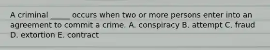 A criminal​ _____ occurs when two or more persons enter into an agreement to commit a crime. A. conspiracy B. attempt C. fraud D. extortion E. contract