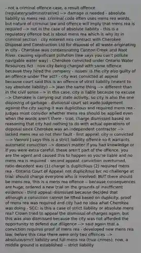 - not a criminal offence case, a result offence (regulatory/administrative) --> damage is needed - absolute liability vs mens rea: criminal code often uses mens rea words, but nature of criminal law and offence will imply that mens rea is required --> not in the case of absolute liability - this is a regulatory offence but is about mens rea which is why its in criminal section - city entered into contract with Cherokee Disposal and Construction Ltd for disposal of all waste originating in city - Cherokee was contaminating Cannon Creek and Root River, causing significant pollution (law says you can't pollute navigable water way) - Cherokee convicted under Ontario Water Resources Act - now city being charged with same offence because they hired the company - issues: is the city also guilty of an offence under The act? - city was convicted at appeal because court said this is an offence of strict liability (meant to say absolute liability) --> Jean the same thing --> different than in the civil sense --> in this case, city is liable because no excuse --> Cherokee is carrying out state activity, so city is also the one disposing of garbage - divisional court set aside judgement against the city saying it was duplicitous and required mens rea - judges must consider whether mens rea should be applied even when the words aren't there - trial: charge dismissed based on reasoning that city had nothing to do with actual operations of disposal since Cherokee was an independent contractor --> lacked mens rea so not their fault - first appeal: city is convicted ---> Vannini J says this is a strict liability offence so it warrants automatic conviction --> doesn't matter if you had knowledge or if you were extra careful, these aren't part of the offence, you are the agent and caused this to happen so you're liable and no mens rea is required - second appeal: conviction overturned, ratio decedent was (1) charge is duplicitous (2) required mens rea - Ontario Court of Appeal: not duplicitous b/c no challenge at trial: should charge everyone who is involved; BUT there should be mens rea, this is a mens rea offence -- because consequences are huge; ordered a new trial on the grounds of insufficient evidence - third appeal: dismissed because decided that although a conviction cannot be lifted based on duplicity, proof of mens rea was required and city had no idea what Cherokee was doing - SCC: is this a case of strict liability or absolute mens rea? Crown tried to appeal the dismissal of charges again, but this was also dismissed because the city was not afforded the opportunity to defend due diligence --> said again that a conviction requires proof of mens rea - developed new mens rea law: before this case there were only two offences --> absolute/strict liability and full mens rea (true crimes); now, a middle ground is established -- strict liability