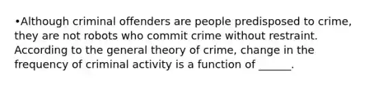 •Although criminal offenders are people predisposed to crime, they are not robots who commit crime without restraint. According to the general theory of crime, change in the frequency of criminal activity is a function of ______.