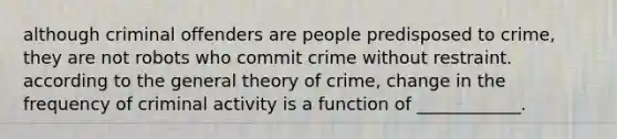 although criminal offenders are people predisposed to crime, they are not robots who commit crime without restraint. according to the general theory of crime, change in the frequency of criminal activity is a function of ____________.