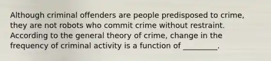 Although criminal offenders are people predisposed to crime, they are not robots who commit crime without restraint. According to the general theory of crime, change in the frequency of criminal activity is a function of _________.