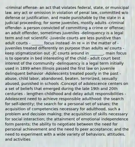 -criminal offense- an act that violates federal, state, or municipal law. any act or omission in violation of penal law, committed w/o defense or justification, and made punishable by the state in a judicial proceeding; for some juveniles, mostly adults -criminal offender- a person convicted of committing a crime or offense; an adult offender, sometimes juveniles -delinquency is a legal term and not scientific -juvenile courts are less punitive than adult courts - ______ focus instead -In re = in the matter of -juveniles treated differently on purpose than adults w/ courts - keep stigmatization out -JC courts around in _______, main focus is to operate in bed interesting of the child - adult court best interest of the community -delinquency is a legal term initially used in 1899 when Illinois passed the first law on juvenile delinquent behavior -Adolescents treated poorly in the past - abuse, child labor, abandoned, beaten, terrorized, sexually abused, punished in schools -Concept of adolescence centers on a set of beliefs that emerged during the late 19th and 20th centuries - lengthen childhood and delay adult responsibilities -Adolescent need to achieve responsible adulthood: the search for self-identity; the search for a personal set of values; the acquisition of competencies necessary for adulthood, such a problem and decision making; the acquisition of skills necessary for social interaction; the attainment of emotional independence form parents; the ability to negotiate between the need for personal achievement and the need fo peer acceptance; and the need to experiment with a wide variety of behaviors, attitudes, and activities