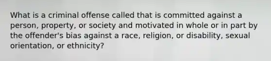 What is a criminal offense called that is committed against a person, property, or society and motivated in whole or in part by the offender's bias against a race, religion, or disability, sexual orientation, or ethnicity?