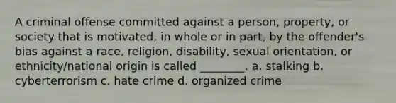 A criminal offense committed against a person, property, or society that is motivated, in whole or in part, by the offender's bias against a race, religion, disability, sexual orientation, or ethnicity/national origin is called ________. a. stalking b. cyberterrorism c. hate crime d. organized crime