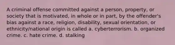 A criminal offense committed against a person, property, or society that is motivated, in whole or in part, by the offender's bias against a race, religion, disability, sexual orientation, or ethnicity/national origin is called a. cyberterrorism. b. organized crime. c. hate crime. d. stalking