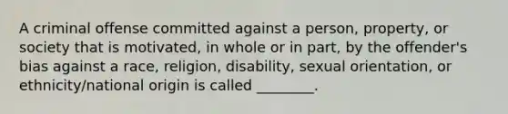 A criminal offense committed against a person, property, or society that is motivated, in whole or in part, by the offender's bias against a race, religion, disability, sexual orientation, or ethnicity/national origin is called ________.