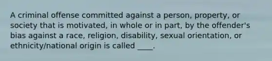 A criminal offense committed against a person, property, or society that is motivated, in whole or in part, by the offender's bias against a race, religion, disability, sexual orientation, or ethnicity/national origin is called ____.