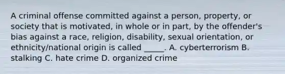 A criminal offense committed against a person, property, or society that is motivated, in whole or in part, by the offender's bias against a race, religion, disability, sexual orientation, or ethnicity/national origin is called _____. A. cyberterrorism B. stalking C. hate crime D. organized crime