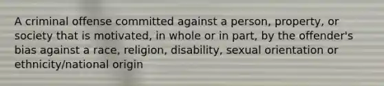 A criminal offense committed against a person, property, or society that is motivated, in whole or in part, by the offender's bias against a race, religion, disability, sexual orientation or ethnicity/national origin