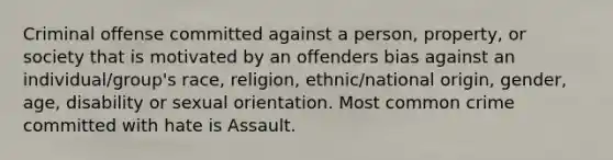 Criminal offense committed against a person, property, or society that is motivated by an offenders bias against an individual/group's race, religion, ethnic/national origin, gender, age, disability or sexual orientation. Most common crime committed with hate is Assault.