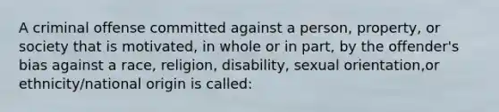 A criminal offense committed against a person, property, or society that is motivated, in whole or in part, by the offender's bias against a race, religion, disability, sexual orientation,or ethnicity/national origin is called: