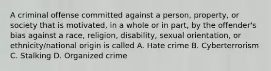 A criminal offense committed against a person, property, or society that is motivated, in a whole or in part, by the offender's bias against a race, religion, disability, sexual orientation, or ethnicity/national origin is called A. Hate crime B. Cyberterrorism C. Stalking D. Organized crime