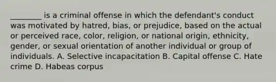 ________ is a criminal offense in which the defendant's conduct was motivated by hatred, bias, or prejudice, based on the actual or perceived race, color, religion, or national origin, ethnicity, gender, or sexual orientation of another individual or group of individuals. A. Selective incapacitation B. Capital offense C. Hate crime D. Habeas corpus