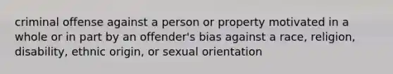 criminal offense against a person or property motivated in a whole or in part by an offender's bias against a race, religion, disability, ethnic origin, or sexual orientation