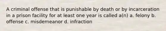 A criminal offense that is punishable by death or by incarceration in a prison facility for at least one year is called a(n) a. felony b. offense c. misdemeanor d. infraction