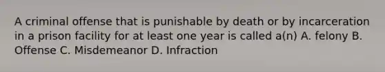 A criminal offense that is punishable by death or by incarceration in a prison facility for at least one year is called a(n) A. felony B. Offense C. Misdemeanor D. Infraction