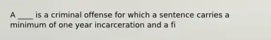 A ____ is a criminal offense for which a sentence carries a minimum of one year incarceration and a fi