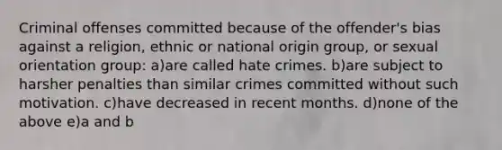 Criminal offenses committed because of the offender's bias against a religion, ethnic or national origin group, or sexual orientation group: a)are called hate crimes. b)are subject to harsher penalties than similar crimes committed without such motivation. c)have decreased in recent months. d)none of the above e)a and b