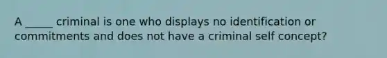 A _____ criminal is one who displays no identification or commitments and does not have a criminal self concept?