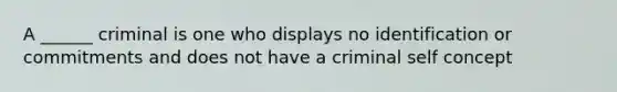 A ______ criminal is one who displays no identification or commitments and does not have a criminal self concept