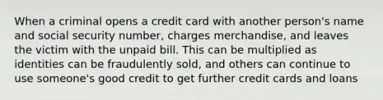 When a criminal opens a credit card with another person's name and social security number, charges merchandise, and leaves the victim with the unpaid bill. This can be multiplied as identities can be fraudulently sold, and others can continue to use someone's good credit to get further credit cards and loans