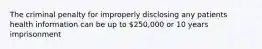 The criminal penalty for improperly disclosing any patients health information can be up to 250,000 or 10 years imprisonment