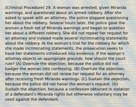 (Criminal Procedure) 29. A woman was arrested, given Miranda warnings, and questioned about an armed robbery. After she asked to speak with an attorney, the police stopped questioning her about the robbery. Several hours later, the police gave the woman a fresh set of Miranda warnings and began to question her about a different robbery. She did not repeat her request for an attorney and instead made several incriminating statements about the robbery. At the woman's trial for the robbery for which she made incriminating statements, the prosecution seeks to have her statements introduced into evidence. If the woman's attorney objects on appropriate grounds, how should the court rule? (A) Overrule the objection, because the police did not badger the woman into confessing. (B) Overrule the objection, because the woman did not renew her request for an attorney after receiving fresh Miranda warnings. (C) Sustain the objection, because the police did not honor the woman's request. (D) Sustain the objection, because a confession obtained in violation of a defendant's Miranda rights but otherwise voluntary may be used against the defendant.