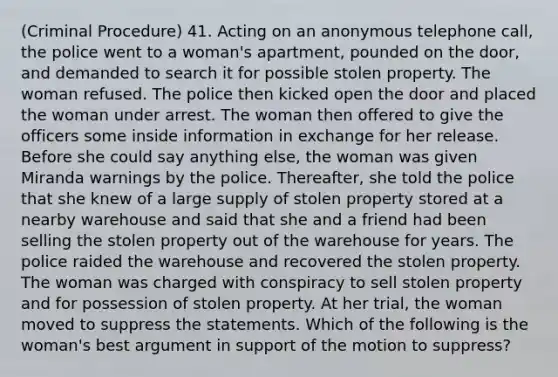 (Criminal Procedure) 41. Acting on an anonymous telephone call, the police went to a woman's apartment, pounded on the door, and demanded to search it for possible stolen property. The woman refused. The police then kicked open the door and placed the woman under arrest. The woman then offered to give the officers some inside information in exchange for her release. Before she could say anything else, the woman was given Miranda warnings by the police. Thereafter, she told the police that she knew of a large supply of stolen property stored at a nearby warehouse and said that she and a friend had been selling the stolen property out of the warehouse for years. The police raided the warehouse and recovered the stolen property. The woman was charged with conspiracy to sell stolen property and for possession of stolen property. At her trial, the woman moved to suppress the statements. Which of the following is the woman's best argument in support of the motion to suppress?