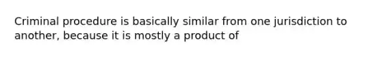 Criminal procedure is basically similar from one jurisdiction to another, because it is mostly a product of