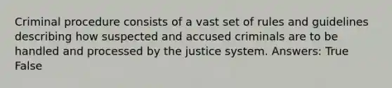 Criminal procedure consists of a vast set of rules and guidelines describing how suspected and accused criminals are to be handled and processed by the justice system. Answers: True False