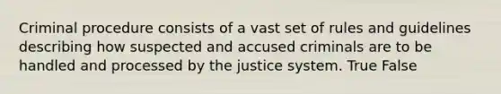 Criminal procedure consists of a vast set of rules and guidelines describing how suspected and accused criminals are to be handled and processed by the justice system. True False