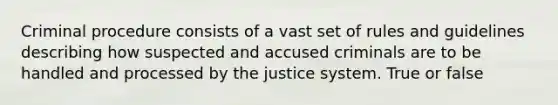 Criminal procedure consists of a vast set of rules and guidelines describing how suspected and accused criminals are to be handled and processed by the justice system. True or false