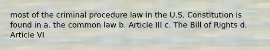 most of the criminal procedure law in the U.S. Constitution is found in a. the common law b. Article III c. The Bill of Rights d. Article VI