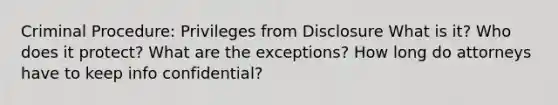 Criminal Procedure: Privileges from Disclosure What is it? Who does it protect? What are the exceptions? How long do attorneys have to keep info confidential?