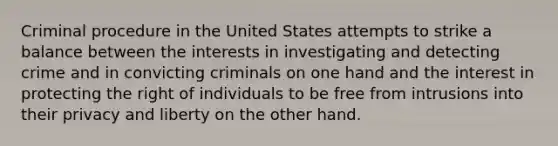 Criminal procedure in the United States attempts to strike a balance between the interests in investigating and detecting crime and in convicting criminals on one hand and the interest in protecting the right of individuals to be free from intrusions into their privacy and liberty on the other hand.