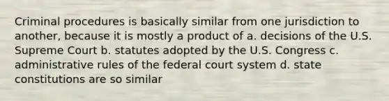 Criminal procedures is basically similar from one jurisdiction to another, because it is mostly a product of a. decisions of the U.S. Supreme Court b. statutes adopted by the U.S. Congress c. administrative rules of the federal court system d. state constitutions are so similar