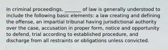 In criminal proceedings, _______ of law is generally understood to include the following basic elements: a law creating and defining the offense, an impartial tribunal having jurisdictional authority over the case, accusation in proper form, notice and opportunity to defend, trial according to established procedure, and discharge from all restraints or obligations unless convicted.