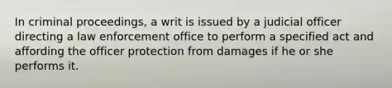 In criminal proceedings, a writ is issued by a judicial officer directing a law enforcement office to perform a specified act and affording the officer protection from damages if he or she performs it.