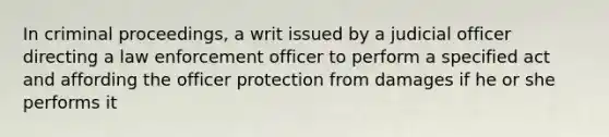 In criminal proceedings, a writ issued by a judicial officer directing a law enforcement officer to perform a specified act and affording the officer protection from damages if he or she performs it