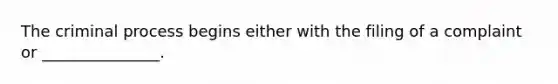 The criminal process begins either with the filing of a complaint or _______________.