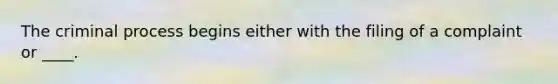 The criminal process begins either with the filing of a complaint or ____.